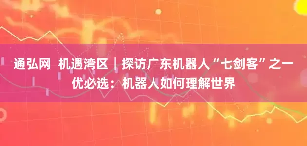 通弘网  机遇湾区｜探访广东机器人“七剑客”之一优必选：机器人如何理解世界