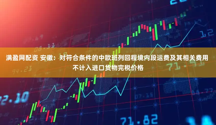 满盈网配资 安徽：对符合条件的中欧班列回程境内段运费及其相关费用 不计入进口货物完税价格