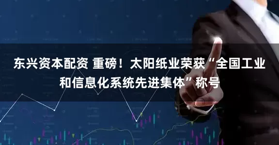 东兴资本配资 重磅！太阳纸业荣获“全国工业和信息化系统先进集体”称号