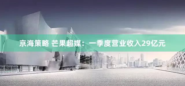 京海策略 芒果超媒：一季度营业收入29亿元