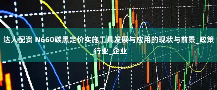 达人配资 N660碳黑定价实施工具发展与应用的现状与前景_政策_行业_企业
