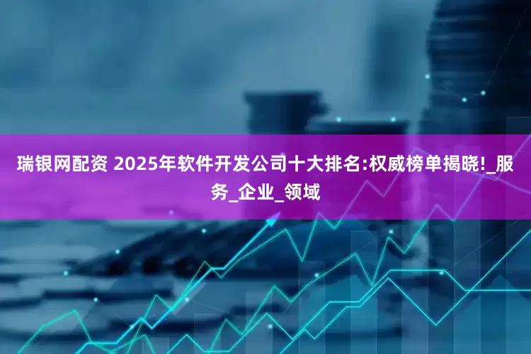 瑞银网配资 2025年软件开发公司十大排名:权威榜单揭晓!_服务_企业_领域