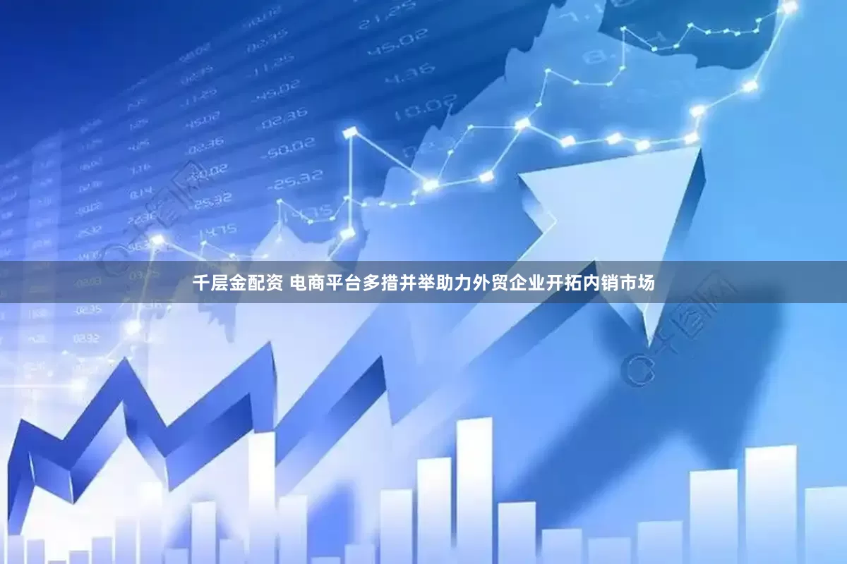 千层金配资 电商平台多措并举助力外贸企业开拓内销市场
