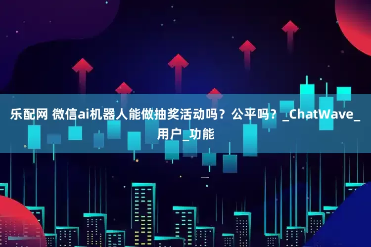 乐配网 微信ai机器人能做抽奖活动吗？公平吗？_ChatWave_用户_功能