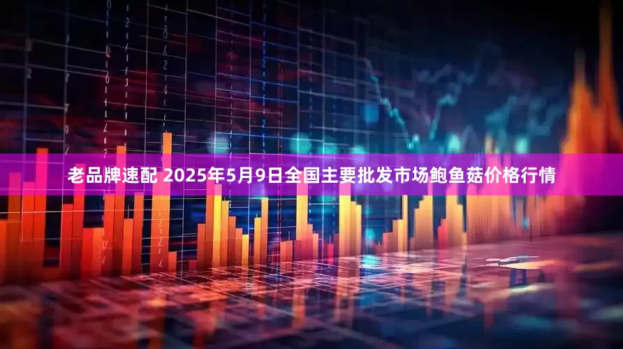 老品牌速配 2025年5月9日全国主要批发市场鲍鱼菇价格行情