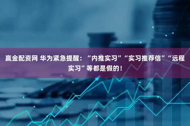 赢金配资网 华为紧急提醒：“内推实习”“实习推荐信”“远程实习”等都是假的！