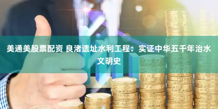 美通美股票配资 良渚遗址水利工程：实证中华五千年治水文明史