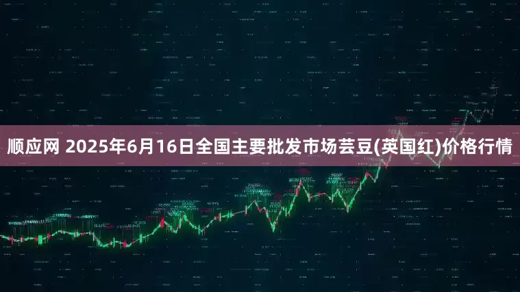 顺应网 2025年6月16日全国主要批发市场芸豆(英国红)价格行情