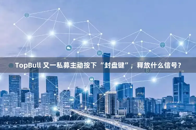 TopBull 又一私募主动按下 “封盘键”，释放什么信号？