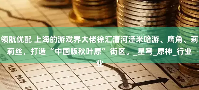 领航优配 上海的游戏界大佬徐汇漕河泾米哈游、鹰角、莉莉丝，打造 “中国版秋叶原” 街区。_星穹_原神_行业