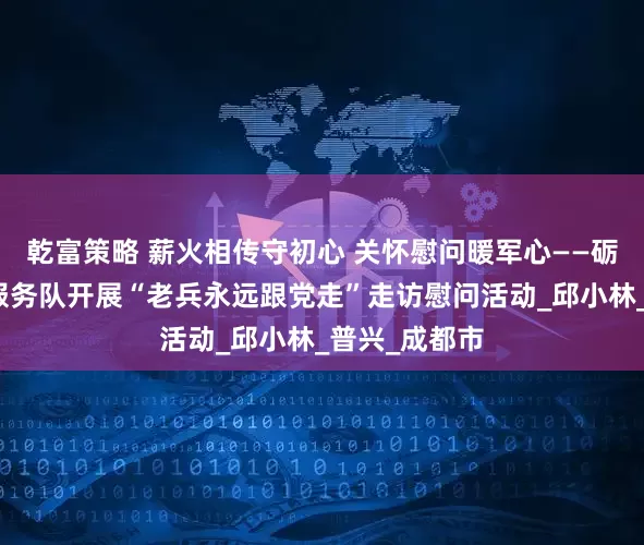 乾富策略 薪火相传守初心 关怀慰问暖军心——砺剑出征志愿服务队开展“老兵永远跟党走”走访慰问活动_邱小林_普兴_成都市