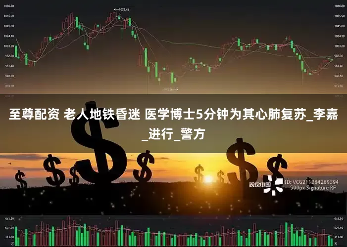 至尊配资 老人地铁昏迷 医学博士5分钟为其心肺复苏_李嘉_进行_警方