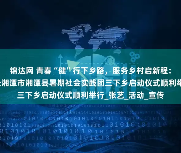 锦达网 青春“健”行下乡路，服务乡村启新程：湘潭大学化工学院赴湘潭市湘潭县暑期社会实践团三下乡启动仪式顺利举行_张艺_活动_宣传