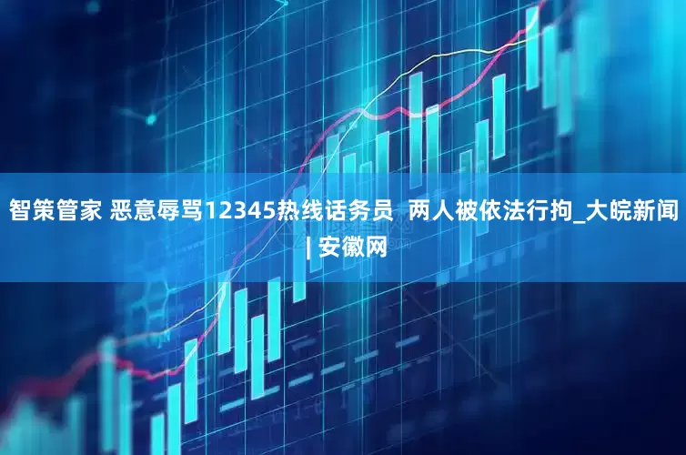 智策管家 恶意辱骂12345热线话务员  两人被依法行拘_大皖新闻 | 安徽网