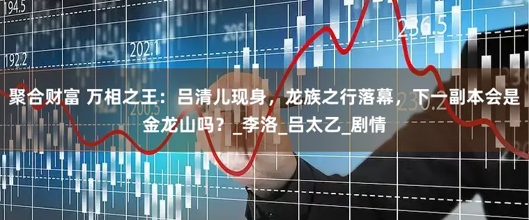 聚合财富 万相之王：吕清儿现身，龙族之行落幕，下一副本会是金龙山吗？_李洛_吕太乙_剧情