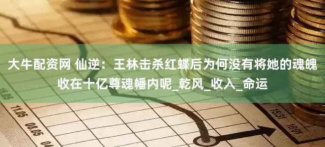 大牛配资网 仙逆：王林击杀红蝶后为何没有将她的魂魄收在十亿尊魂幡内呢_乾风_收入_命运