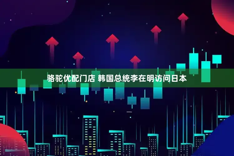 骆驼优配门店 韩国总统李在明访问日本