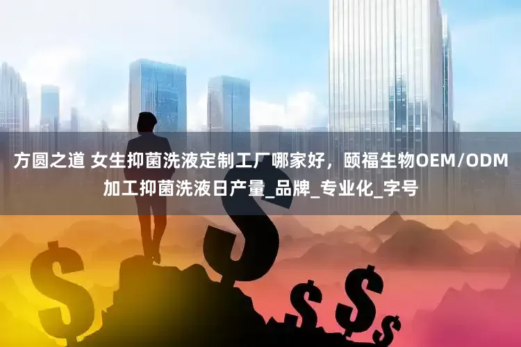 方圆之道 女生抑菌洗液定制工厂哪家好，颐福生物OEM/ODM加工抑菌洗液日产量_品牌_专业化_字号