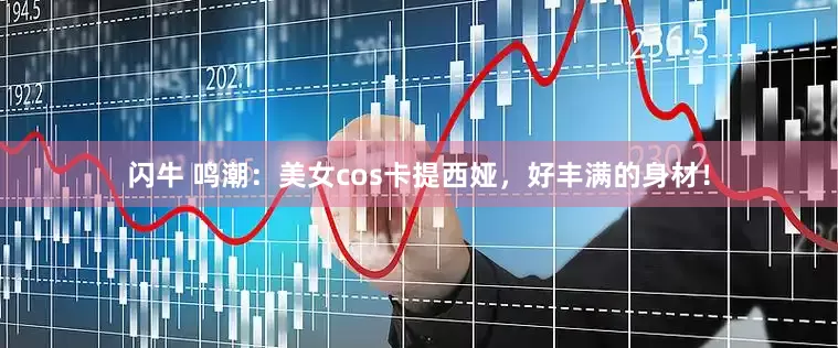 闪牛 鸣潮：美女cos卡提西娅，好丰满的身材！