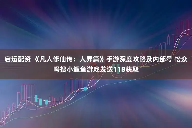 启运配资 《凡人修仙传：人界篇》手游深度攻略及内部号 忪众呺搜小鲤鱼游戏发送118获取