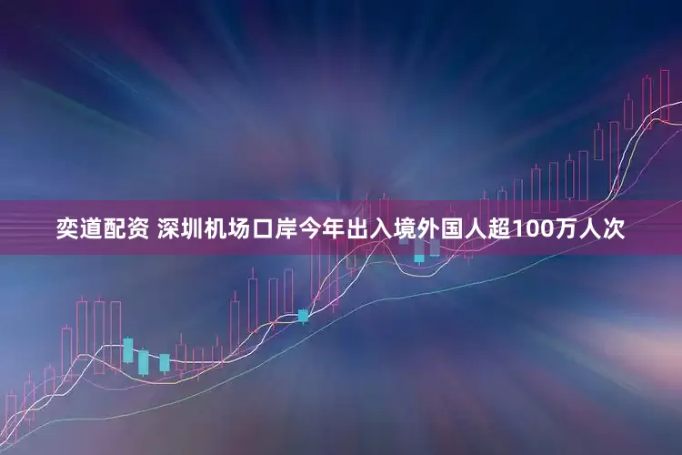 奕道配资 深圳机场口岸今年出入境外国人超100万人次
