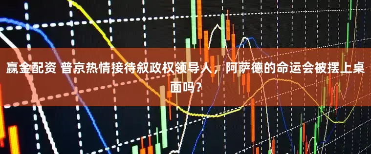 赢金配资 普京热情接待叙政权领导人,阿萨德的命运会被摆上桌面吗?
