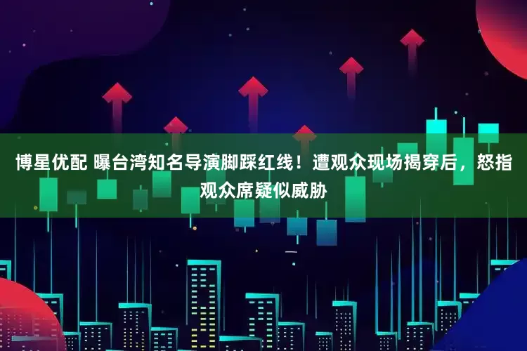博星优配 曝台湾知名导演脚踩红线!遭观众现场揭穿后,怒指观众席疑似威胁