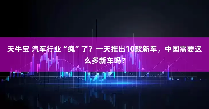 天牛宝 汽车行业“疯”了？一天推出10款新车，中国需要这么多新车吗？