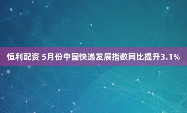 恒利配资 5月份中国快递发展指数同比提升3.1%