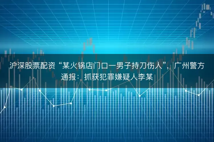 沪深股票配资 “某火锅店门口一男子持刀伤人”，广州警方通报：抓获犯罪嫌疑人李某