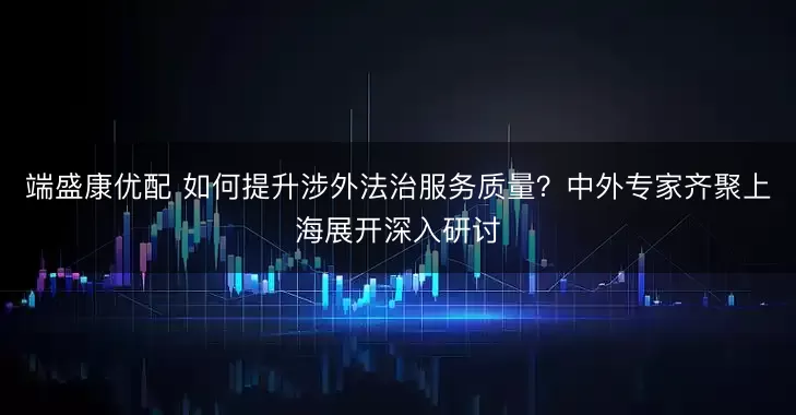 端盛康优配 如何提升涉外法治服务质量？中外专家齐聚上海展开深入研讨